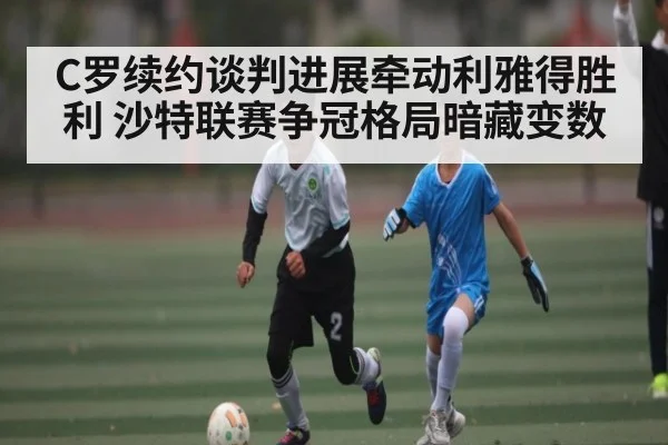C罗续约谈判进展牵动利雅得胜利 沙特联赛争冠格局暗藏变数