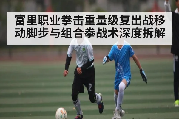 富里职业拳击重量级复出战移动脚步与组合拳战术深度拆解